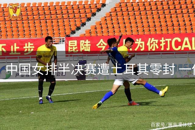 中国女排半决赛遭土耳其零封 一传体系崩溃暴露致命短板