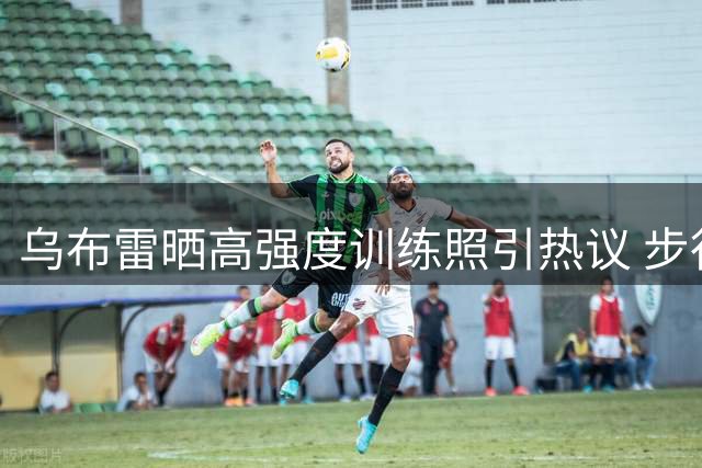 乌布雷晒高强度训练照引热议 步行者锋线放话"你们忘不了我
