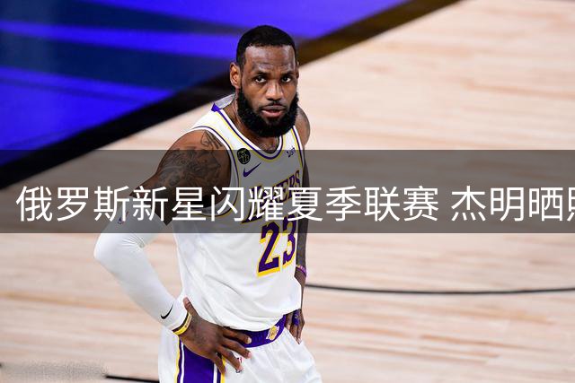 俄罗斯新星闪耀夏季联赛 杰明晒照回顾高光时刻：沙漠征程完美收官