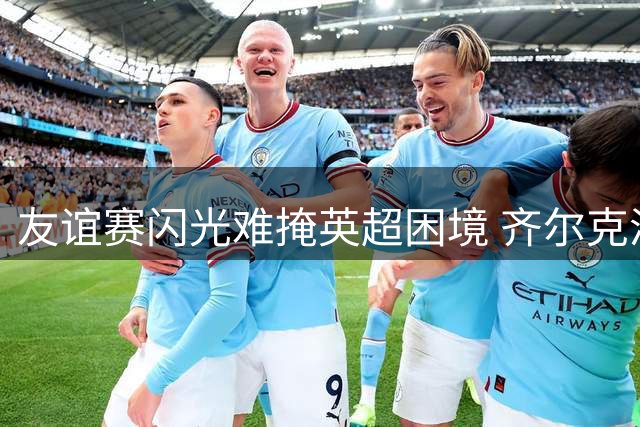 友谊赛闪光难掩英超困境 齐尔克泽曼联生涯或迎转折点