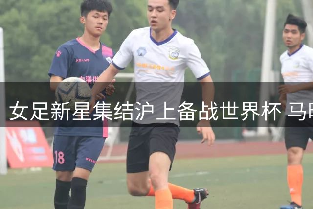 女足新星集结沪上备战世界杯 马晓旭率30将开启魔鬼训练