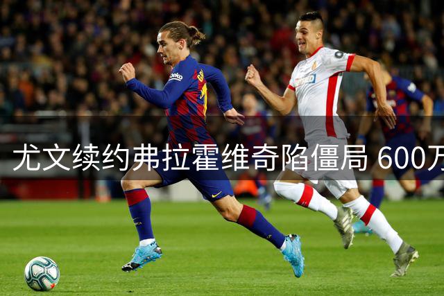 尤文续约弗拉霍维奇陷僵局 600万欧分歧成关键障碍