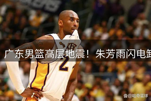 广东男篮高层地震！朱芳雨闪电卸任 三大功勋谁将接掌总经理大权？