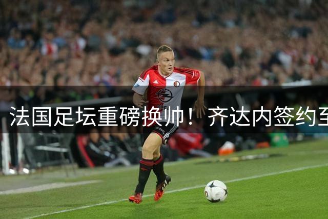 法国足坛重磅换帅！齐达内签约至2030年接任国家队主帅