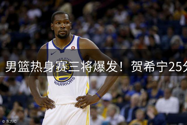 男篮热身赛三将爆发！贺希宁25分领军 中国力克喀麦隆迎连胜