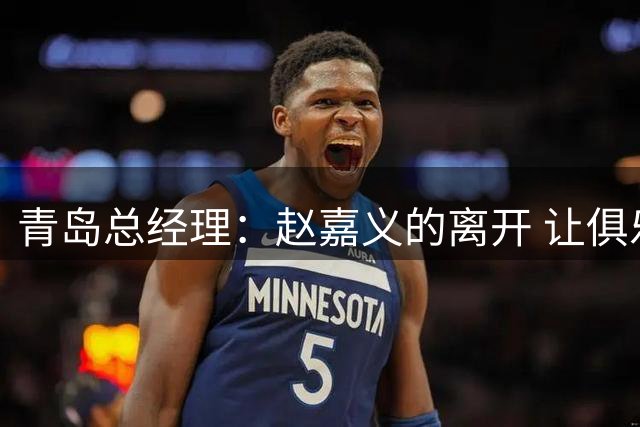 青岛总经理：赵嘉义的离开 让俱乐部更好地优化球队年龄结构