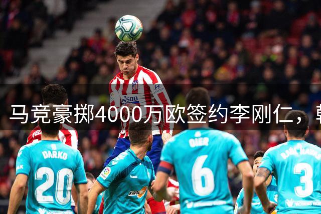 马竞豪掷4000万欧签约李刚仁，韩国足球新王登陆西甲